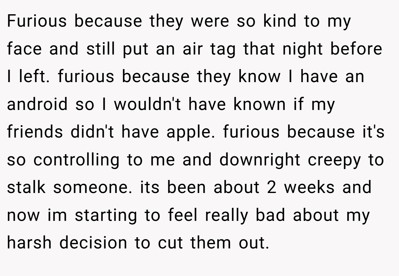 Furious because they were so kind to my face and still put an air tag that night before I left. furious because they know I have an android so I wouldn't have known if my friends didn't have apple. furious because it's so controlling to me and downright creepy to stalk someone. its been about 2 weeks and now im starting to feel really bad about my harsh decision to cut them out.