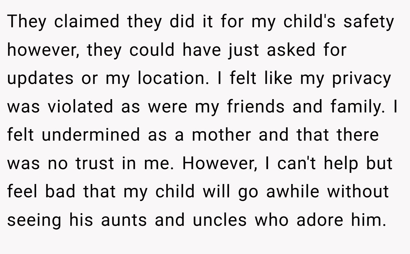 They claimed they did it for my child's safety however, they could have just asked for updates or my location. I felt like my privacy was violated as were my friends and family. I felt undermined as a mother and that there was no trust in me. However, I can't help but feel bad that my child will go awhile without seeing his aunts and uncles who adore him.