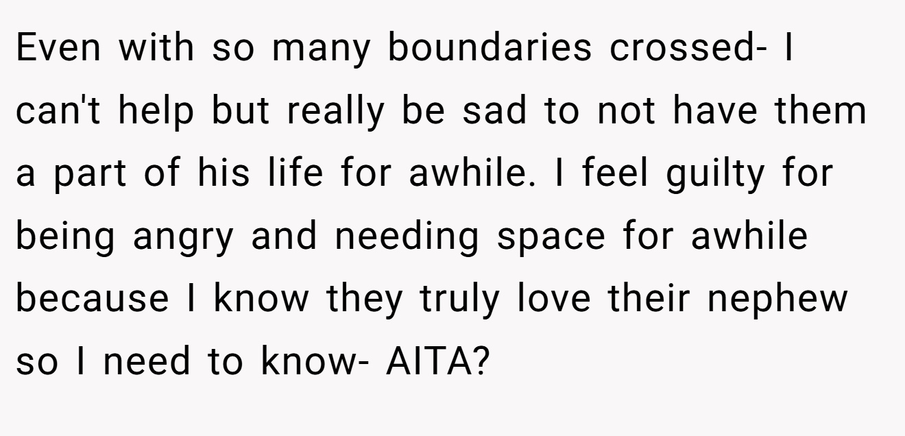Even with so many boundaries crossed- I can't help but really be sad to not have them a part of his life for awhile. I feel guilty for being angry and needing space for awhile because I know they truly love their nephew so I need to know- AITA?