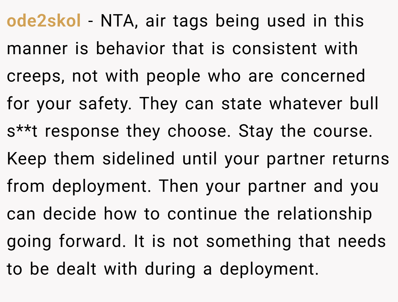 ode2skol − NTA, air tags being used in this manner is behavior that is consistent with creeps, not with people who are concerned for your safety. They can state whatever bull s**t response they choose. Stay the course. Keep them sidelined until your partner returns from deployment. Then your partner and you can decide how to continue the relationship going forward. It is not something that needs to be dealt with during a deployment.