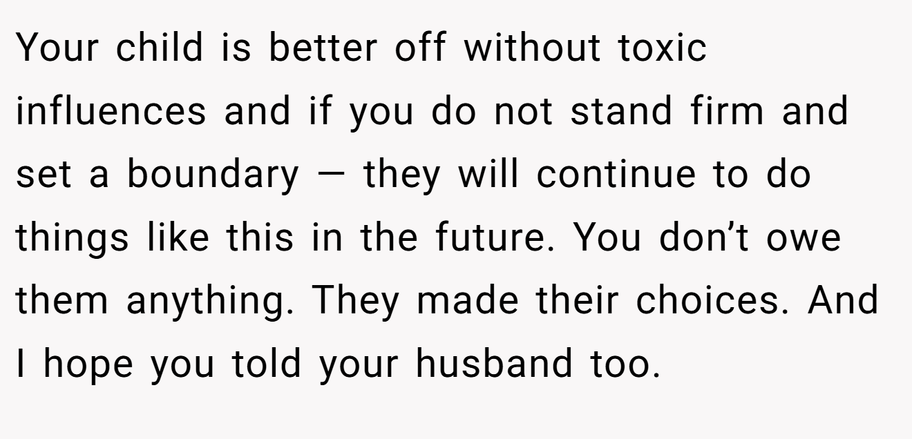 Your child is better off without toxic influences and if you do not stand firm and set a boundary — they will continue to do things like this in the future. You don’t owe them anything. They made their choices. And I hope you told your husband too.