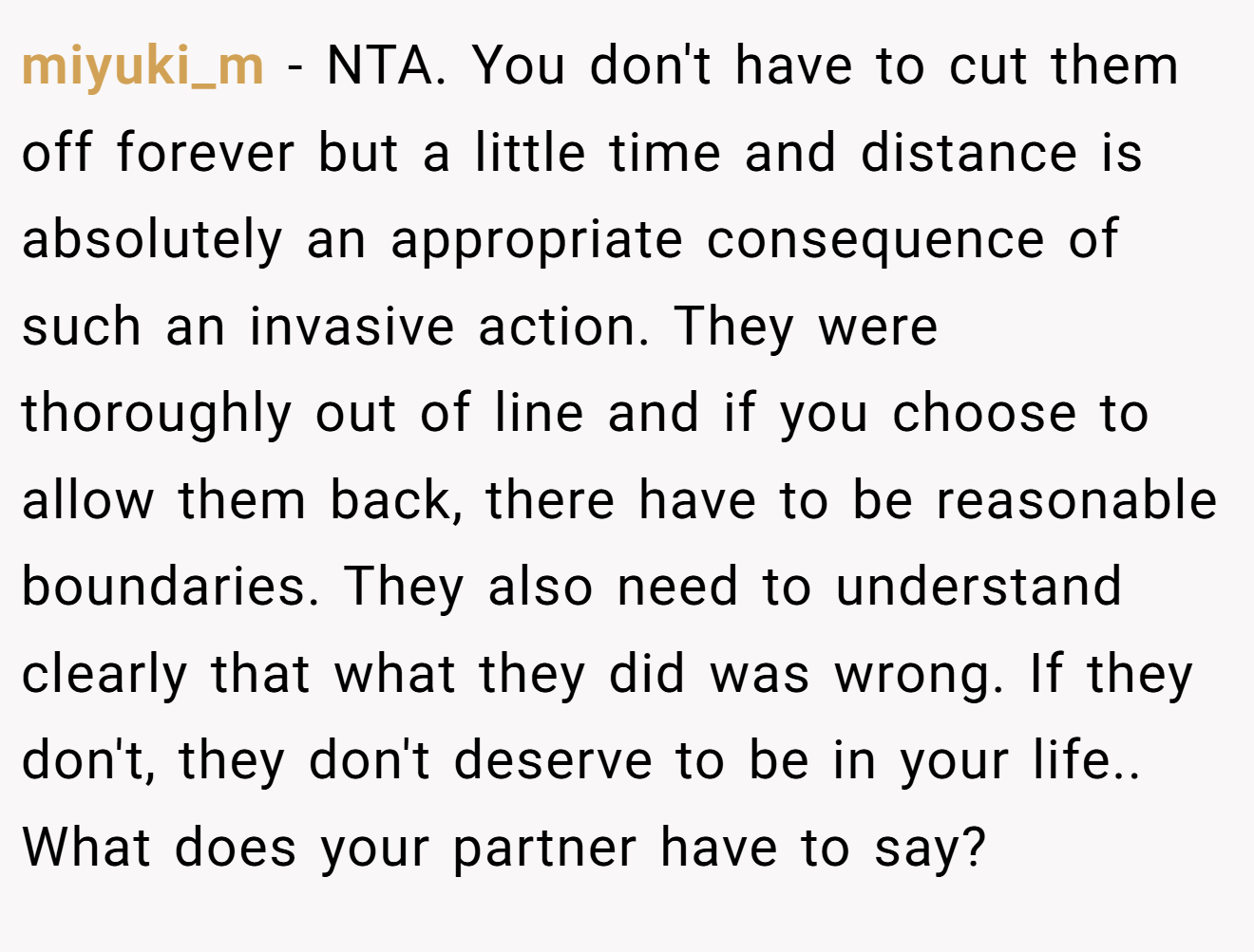 miyuki_m − NTA. You don't have to cut them off forever but a little time and distance is absolutely an appropriate consequence of such an invasive action. They were thoroughly out of line and if you choose to allow them back, there have to be reasonable boundaries. They also need to understand clearly that what they did was wrong. If they don't, they don't deserve to be in your life.. What does your partner have to say?