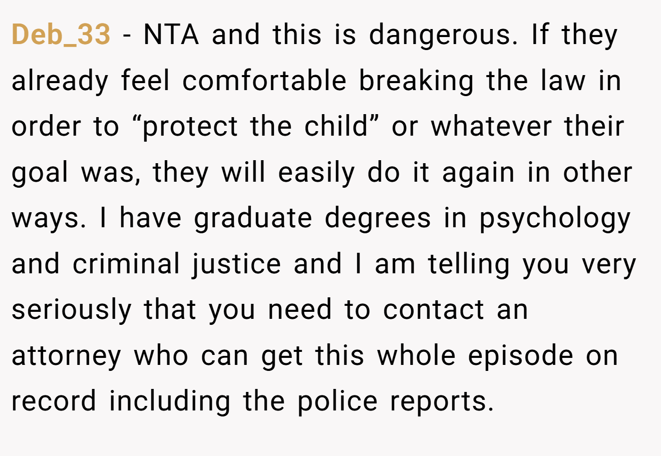 Deb_33 − NTA and this is dangerous. If they already feel comfortable breaking the law in order to “protect the child” or whatever their goal was, they will easily do it again in other ways. I have graduate degrees in psychology and criminal justice and I am telling you very seriously that you need to contact an attorney who can get this whole episode on record including the police reports.