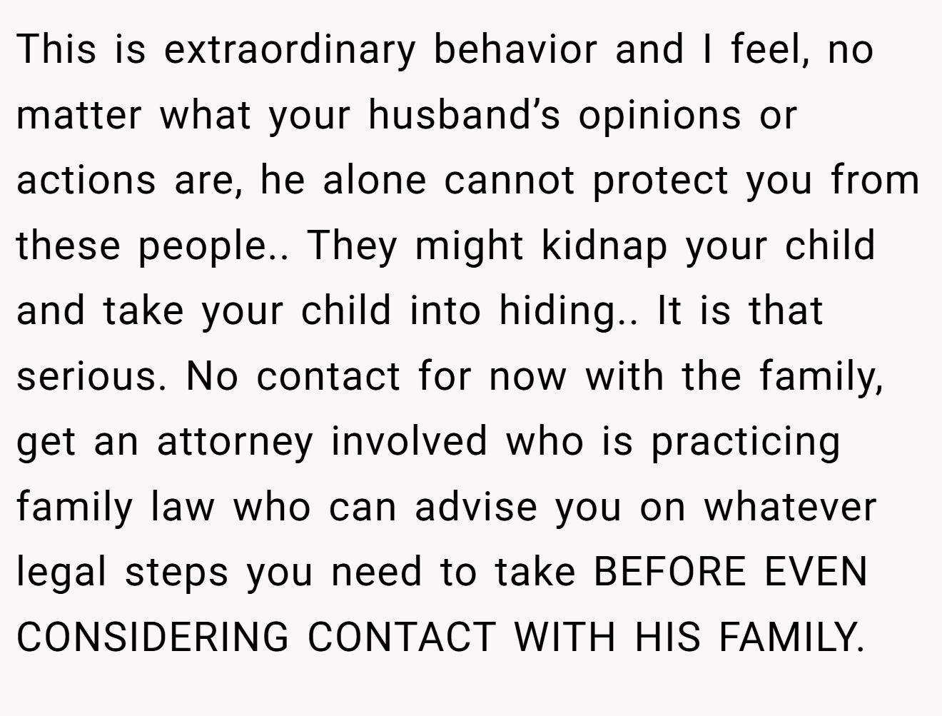 This is extraordinary behavior and I feel, no matter what your husband’s opinions or actions are, he alone cannot protect you from these people.. They might kidnap your child and take your child into hiding.. It is that serious. No contact for now with the family, get an attorney involved who is practicing family law who can advise you on whatever legal steps you need to take BEFORE EVEN CONSIDERING CONTACT WITH HIS FAMILY.