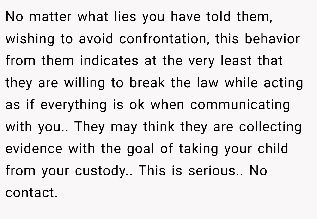 No matter what lies you have told them, wishing to avoid confrontation, this behavior from them indicates at the very least that they are willing to break the law while acting as if everything is ok when communicating with you.. They may think they are collecting evidence with the goal of taking your child from your custody.. This is serious.. No contact.