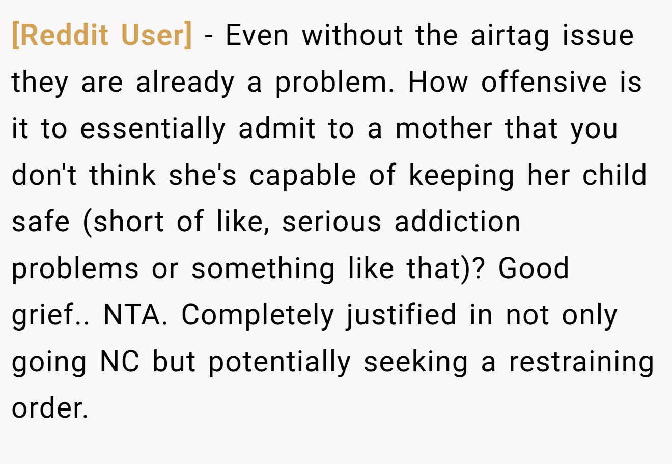 [Reddit User] − Even without the airtag issue they are already a problem. How offensive is it to essentially admit to a mother that you don't think she's capable of keeping her child safe (short of like, serious addiction problems or something like that)? Good grief.. NTA. Completely justified in not only going NC but potentially seeking a restraining order.