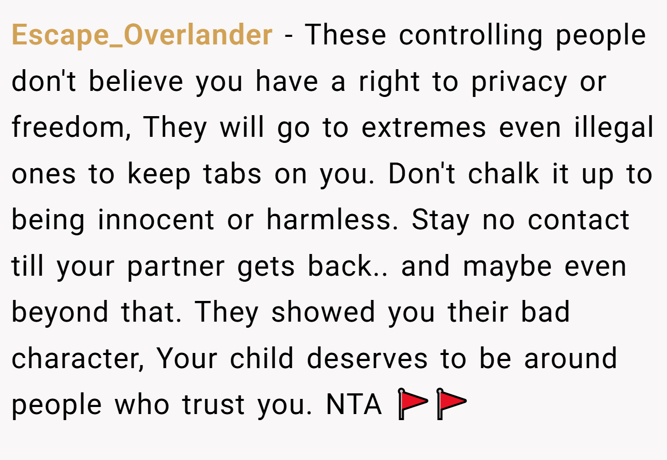 Escape_Overlander − These controlling people don't believe you have a right to privacy or freedom, They will go to extremes even illegal ones to keep tabs on you. Don't chalk it up to being innocent or harmless. Stay no contact till your partner gets back.. and maybe even beyond that. They showed you their bad character, Your child deserves to be around people who trust you. NTA 🚩🚩