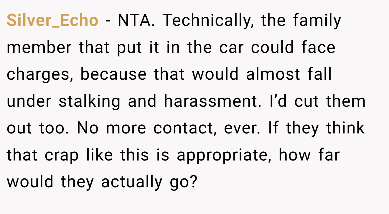 Silver_Echo − NTA. Technically, the family member that put it in the car could face charges, because that would almost fall under stalking and harassment. I’d cut them out too. No more contact, ever. If they think that crap like this is appropriate, how far would they actually go?