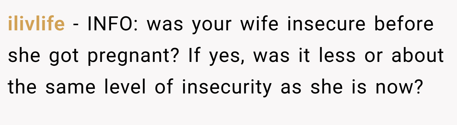 ilivlife − INFO: was your wife insecure before she got pregnant? If yes, was it less or about the same level of insecurity as she is now?