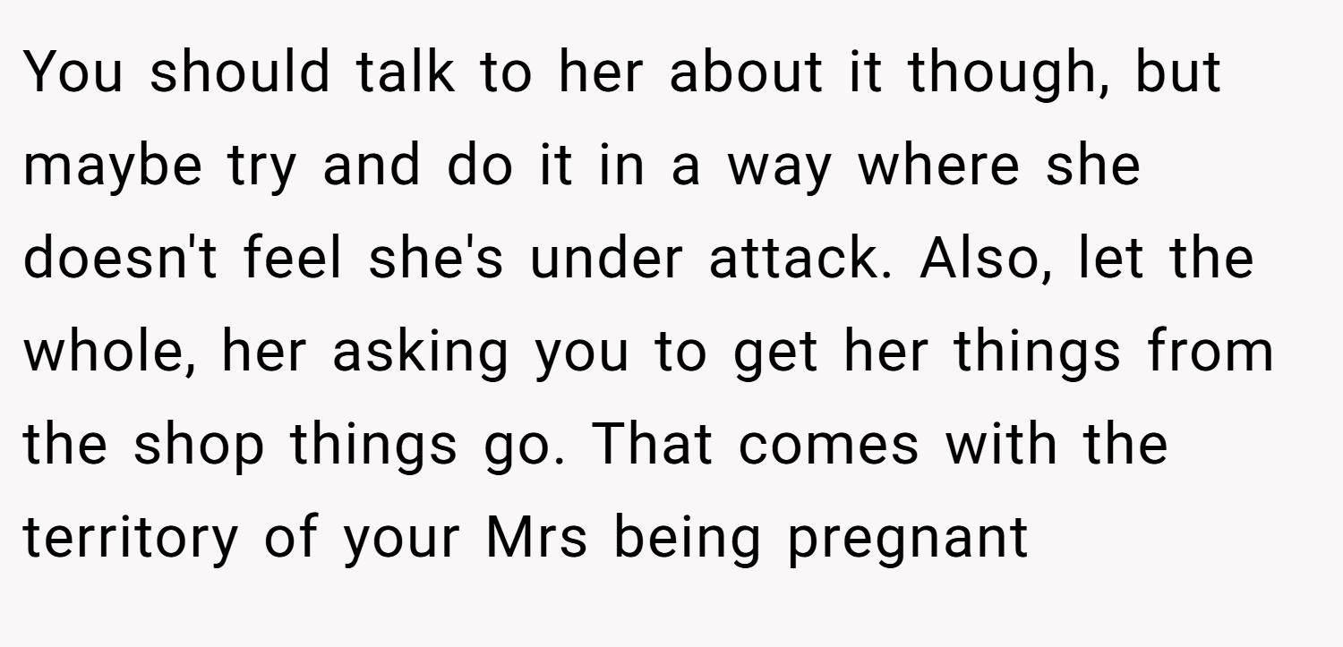 You should talk to her about it though, but maybe try and do it in a way where she doesn't feel she's under attack. Also, let the whole, her asking you to get her things from the shop things go. That comes with the territory of your Mrs being pregnant