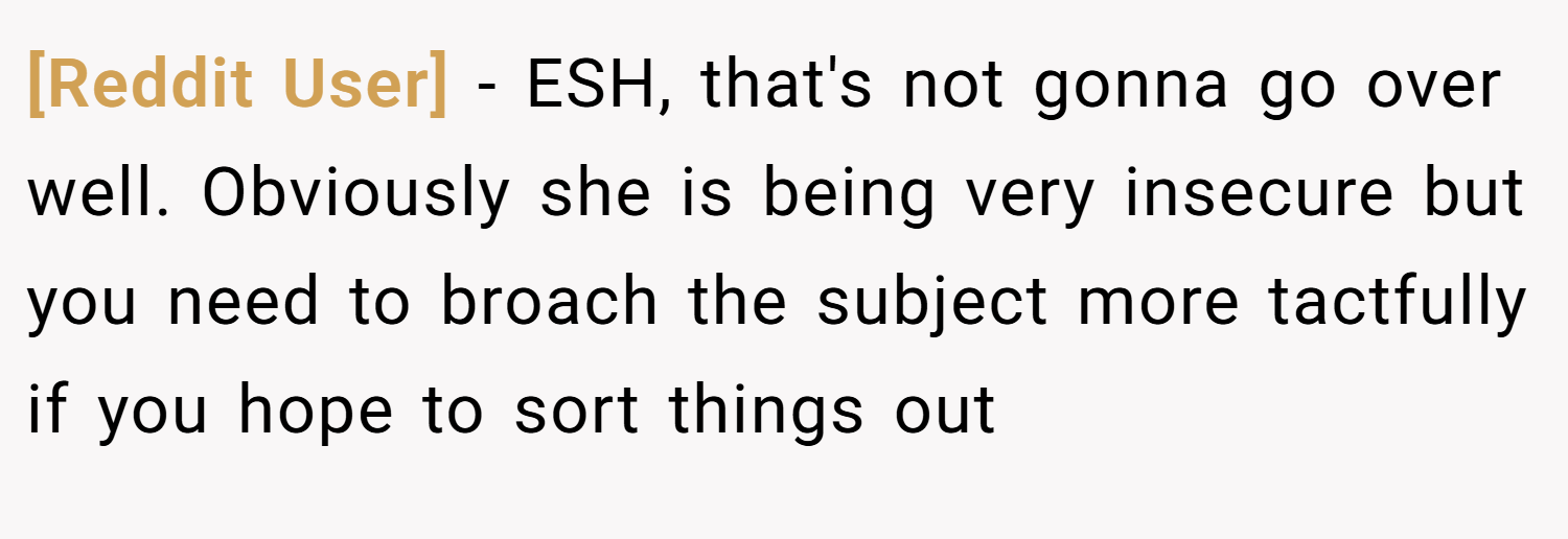 [Reddit User] − ESH, that's not gonna go over well. Obviously she is being very insecure but you need to broach the subject more tactfully if you hope to sort things out