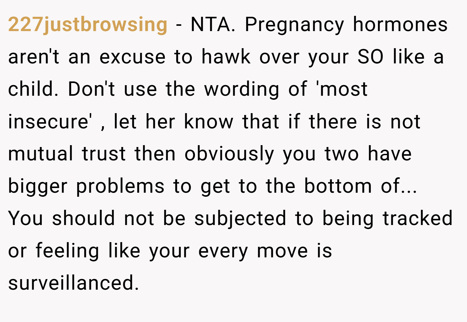 227justbrowsing − NTA. Pregnancy hormones aren't an excuse to hawk over your SO like a child. Don't use the wording of 'most insecure' , let her know that if there is not mutual trust then obviously you two have bigger problems to get to the bottom of... You should not be subjected to being tracked or feeling like your every move is surveillanced.