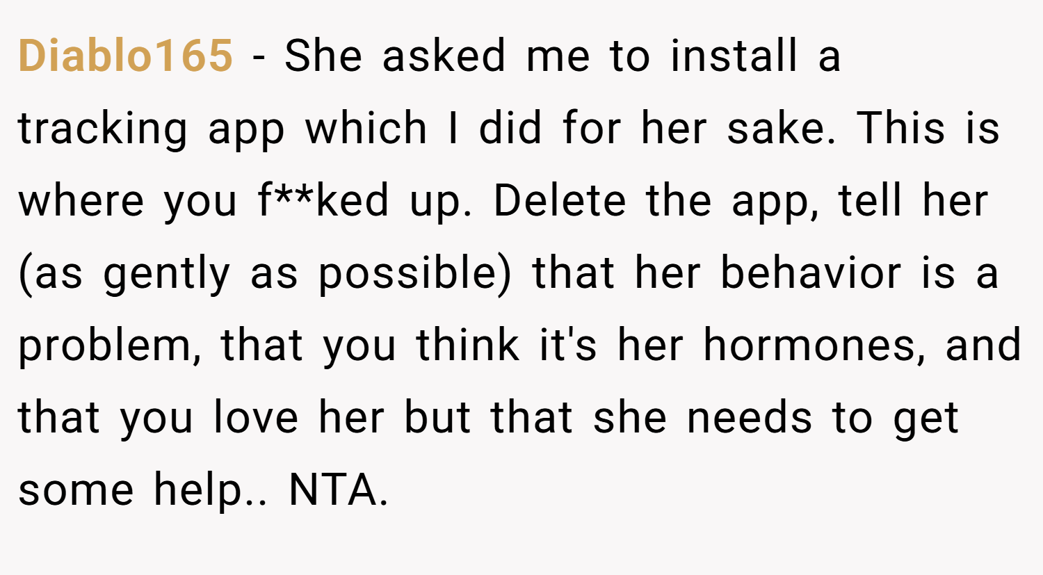Diablo165 − She asked me to install a tracking app which I did for her sake. This is where you f**ked up. Delete the app, tell her (as gently as possible) that her behavior is a problem, that you think it's her hormones, and that you love her but that she needs to get some help.. NTA.