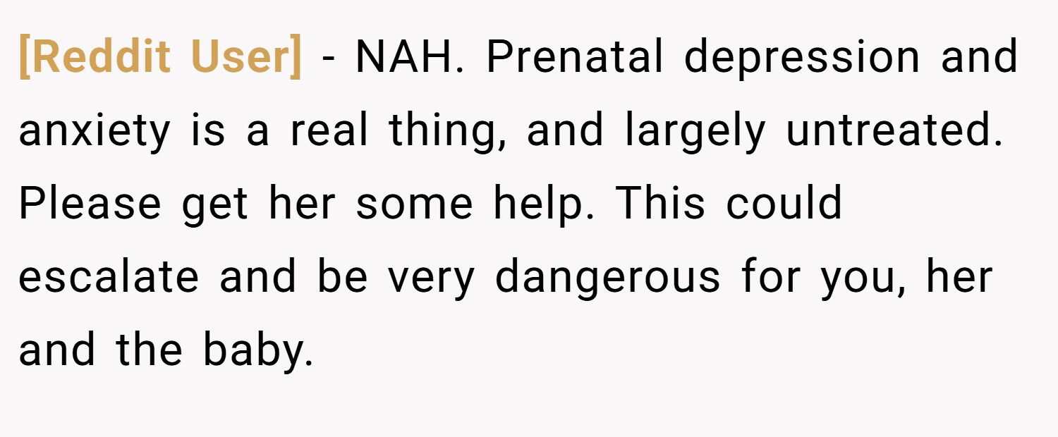 [Reddit User] − NAH. Prenatal depression and anxiety is a real thing, and largely untreated. Please get her some help. This could escalate and be very dangerous for you, her and the baby.