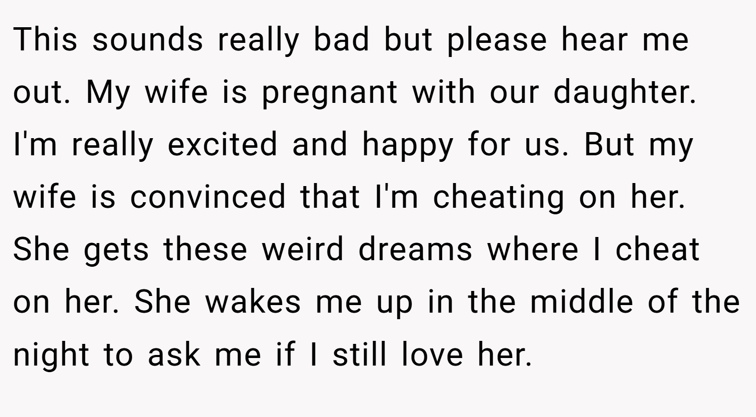 This sounds really bad but please hear me out. My wife is pregnant with our daughter. I'm really excited and happy for us. But my wife is convinced that I'm cheating on her. She gets these weird dreams where I cheat on her. She wakes me up in the middle of the night to ask me if I still love her.