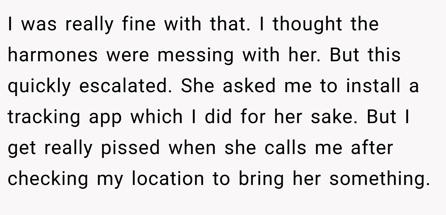 I was really fine with that. I thought the harmones were messing with her. But this quickly escalated. She asked me to install a tracking app which I did for her sake. But I get really pissed when she calls me after checking my location to bring her something.