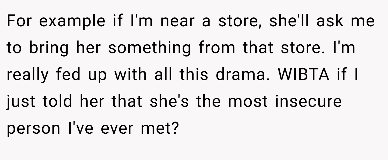 For example if I'm near a store, she'll ask me to bring her something from that store. I'm really fed up with all this drama. WIBTA if I just told her that she's the most insecure person I've ever met?