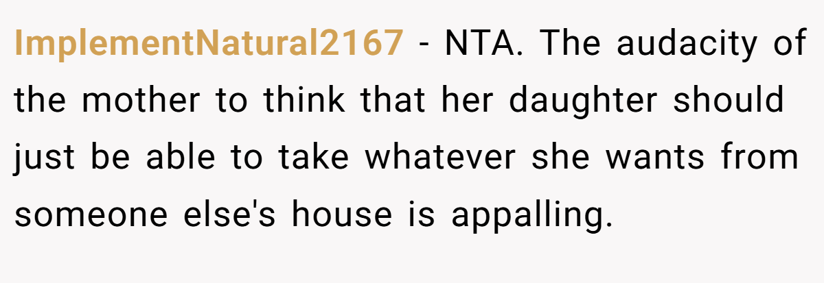 ImplementNatural2167 − NTA. The audacity of the mother to think that her daughter should just be able to take whatever she wants from someone else's house is appalling.