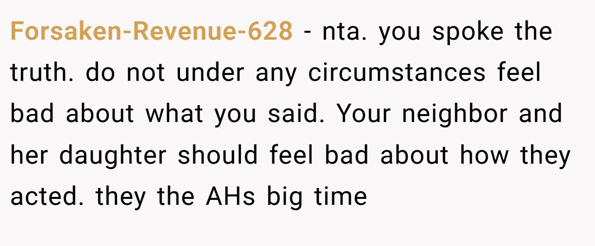 Forsaken-Revenue-628 − nta. you spoke the truth. do not under any circumstances feel bad about what you said. Your neighbor and her daughter should feel bad about how they acted. they the AHs big time