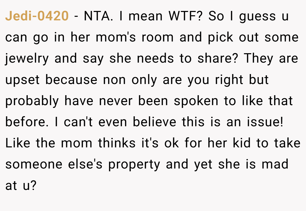 Jedi-0420 − NTA. I mean WTF? So I guess u can go in her mom's room and pick out some jewelry and say she needs to share? They are upset because non only are you right but probably have never been spoken to like that before. I can't even believe this is an issue! Like the mom thinks it's ok for her kid to take someone else's property and yet she is mad at u?