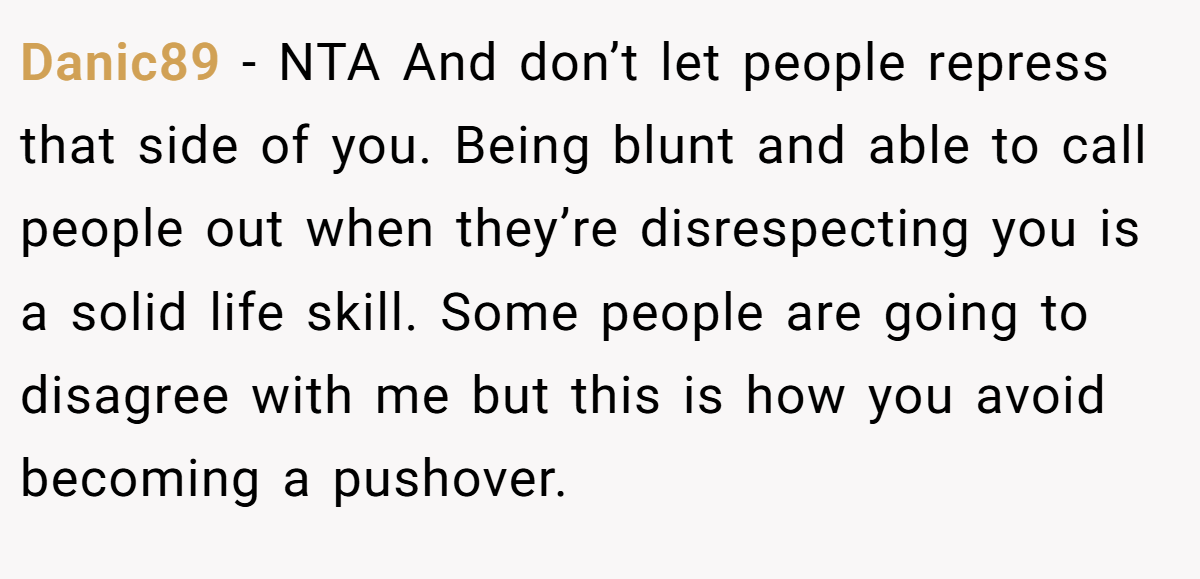 Danic89 − NTA And don’t let people repress that side of you. Being blunt and able to call people out when they’re disrespecting you is a solid life skill. Some people are going to disagree with me but this is how you avoid becoming a pushover.