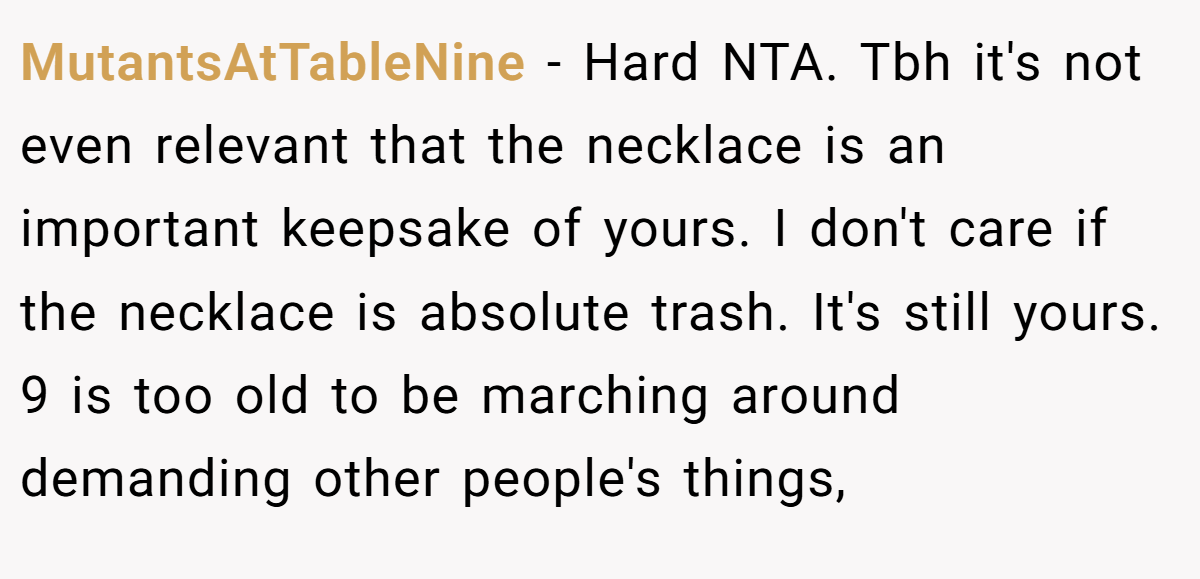 MutantsAtTableNine − Hard NTA. Tbh it's not even relevant that the necklace is an important keepsake of yours. I don't care if the necklace is absolute trash. It's still yours. 9 is too old to be marching around demanding other people's things,