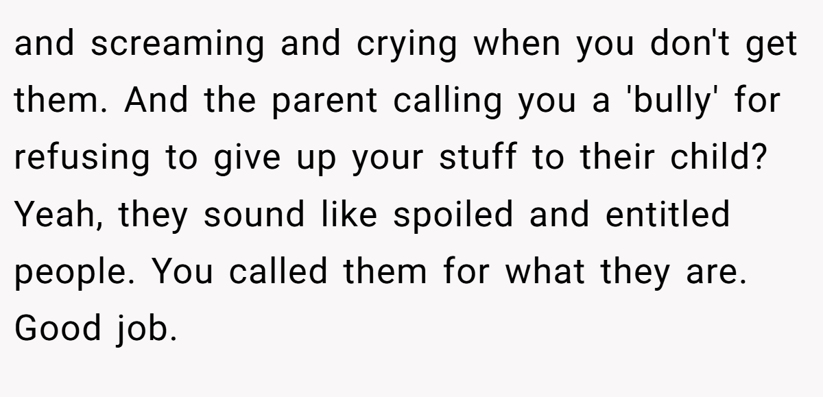 and screaming and crying when you don't get them. And the parent calling you a 'bully' for refusing to give up your stuff to their child? Yeah, they sound like spoiled and entitled people. You called them for what they are. Good job.