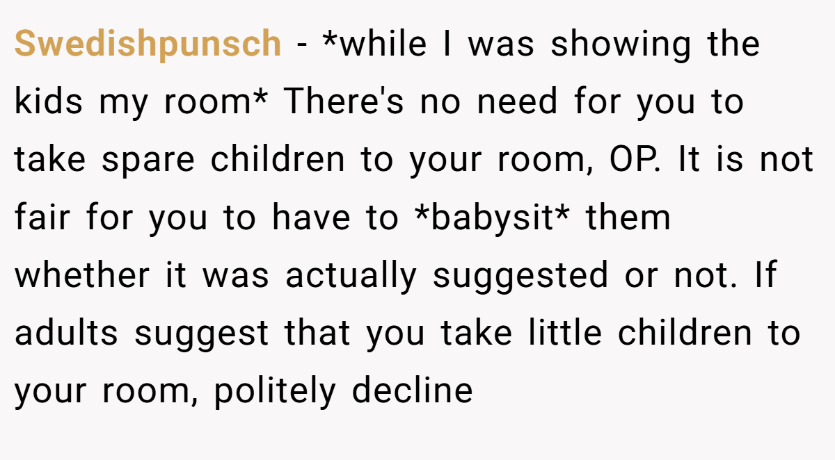 Swedishpunsch − *while I was showing the kids my room* There's no need for you to take spare children to your room, OP. It is not fair for you to have to *babysit* them whether it was actually suggested or not. If adults suggest that you take little children to your room, politely decline