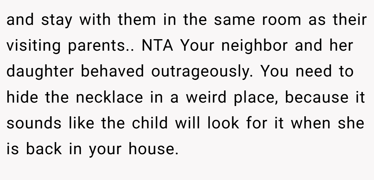 and stay with them in the same room as their visiting parents.. NTA Your neighbor and her daughter behaved outrageously. You need to hide the necklace in a weird place, because it sounds like the child will look for it when she is back in your house.