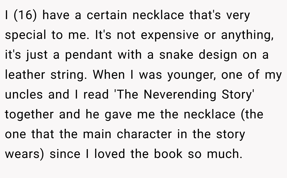 I (16) have a certain necklace that's very special to me. It's not expensive or anything, it's just a pendant with a snake design on a leather string. When I was younger, one of my uncles and I read 'The Neverending Story' together and he gave me the necklace (the one that the main character in the story wears) since I loved the book so much.