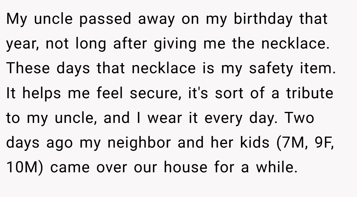 My uncle passed away on my birthday that year, not long after giving me the necklace. These days that necklace is my safety item. It helps me feel secure, it's sort of a tribute to my uncle, and I wear it every day. Two days ago my neighbor and her kids (7M, 9F, 10M) came over our house for a while.