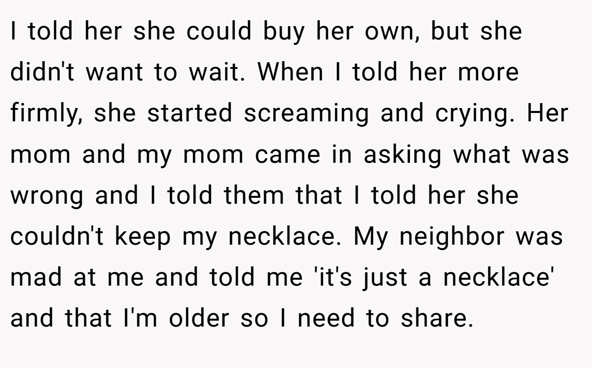 I told her she could buy her own, but she didn't want to wait. When I told her more firmly, she started screaming and crying. Her mom and my mom came in asking what was wrong and I told them that I told her she couldn't keep my necklace. My neighbor was mad at me and told me 'it's just a necklace' and that I'm older so I need to share.