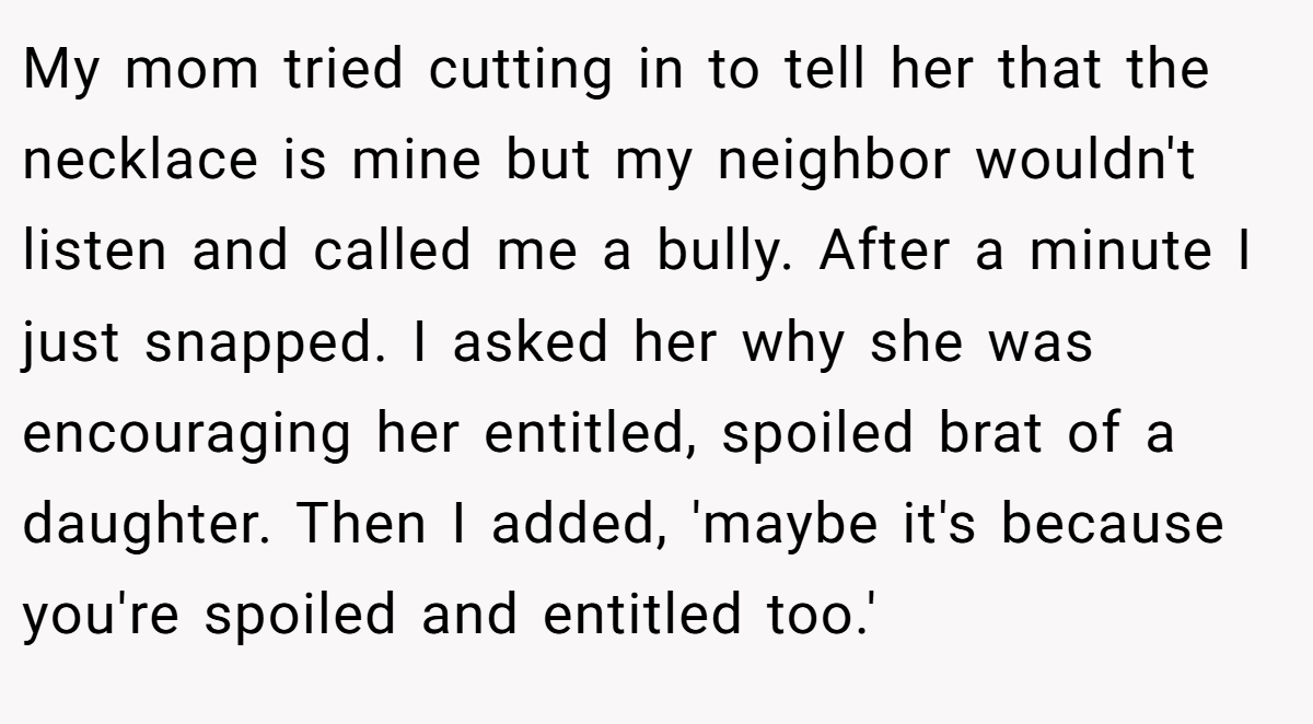 My mom tried cutting in to tell her that the necklace is mine but my neighbor wouldn't listen and called me a bully. After a minute I just snapped. I asked her why she was encouraging her entitled, spoiled brat of a daughter. Then I added, 'maybe it's because you're spoiled and entitled too.'