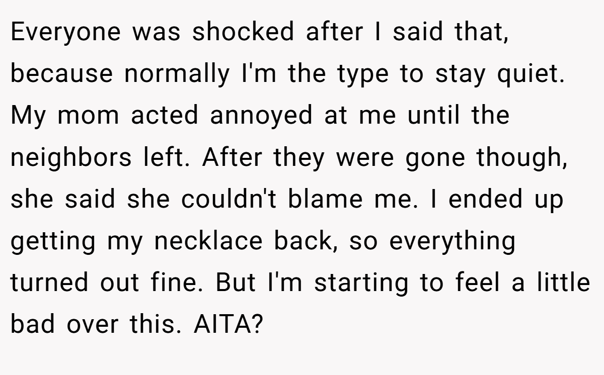 Everyone was shocked after I said that, because normally I'm the type to stay quiet. My mom acted annoyed at me until the neighbors left. After they were gone though, she said she couldn't blame me. I ended up getting my necklace back, so everything turned out fine. But I'm starting to feel a little bad over this. AITA?