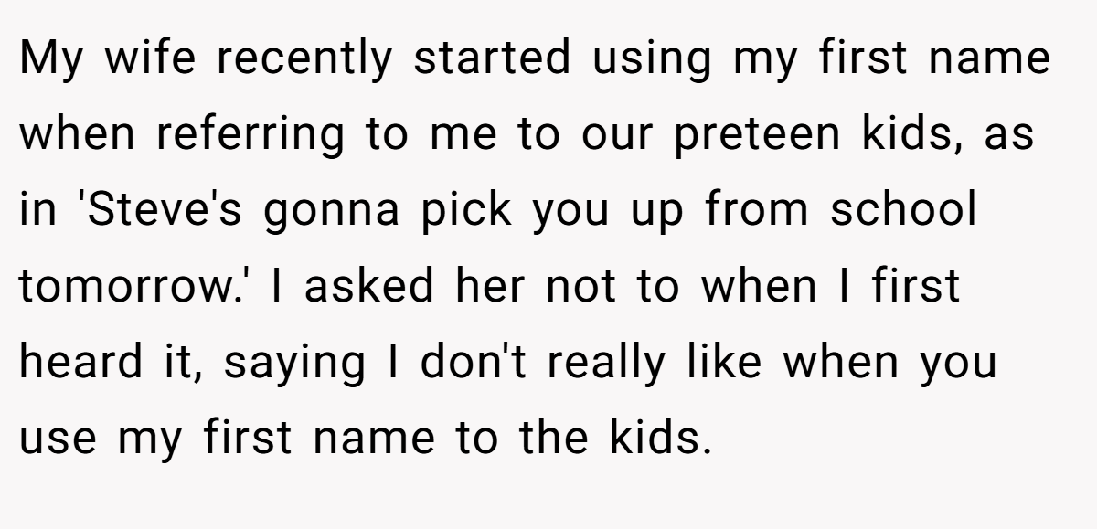 My wife recently started using my first name when referring to me to our preteen kids, as in 'Steve's gonna pick you up from school tomorrow.' I asked her not to when I first heard it, saying I don't really like when you use my first name to the kids.