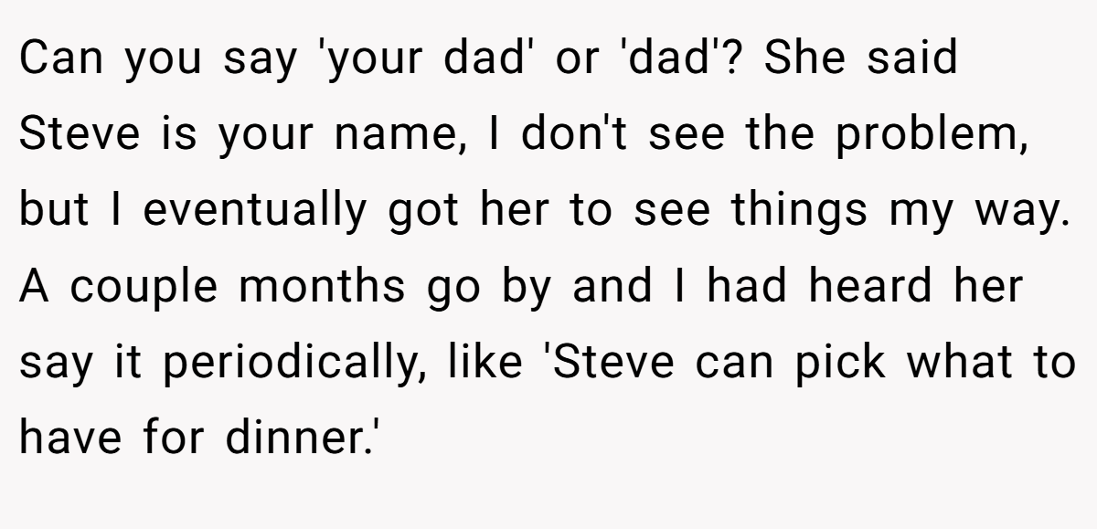 Can you say 'your dad' or 'dad'? She said Steve is your name, I don't see the problem, but I eventually got her to see things my way. A couple months go by and I had heard her say it periodically, like 'Steve can pick what to have for dinner.'