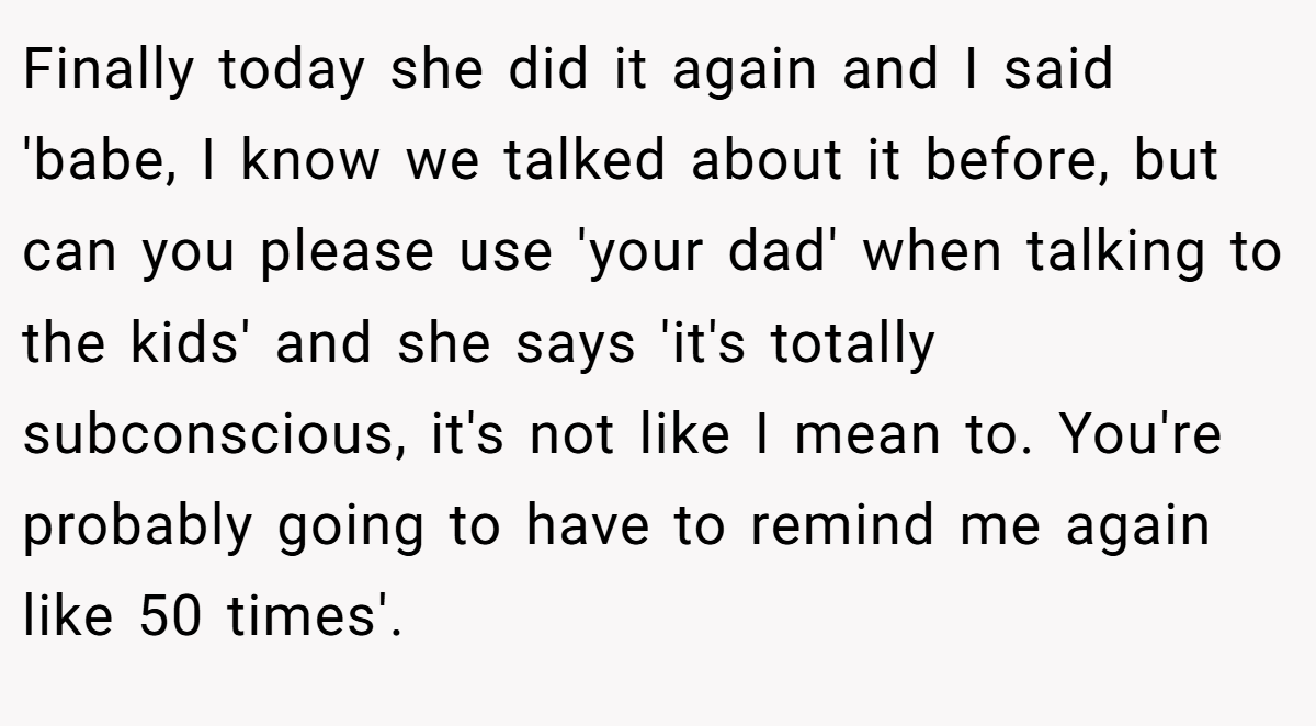 Finally today she did it again and I said 'babe, I know we talked about it before, but can you please use 'your dad' when talking to the kids' and she says 'it's totally subconscious, it's not like I mean to. You're probably going to have to remind me again like 50 times'.