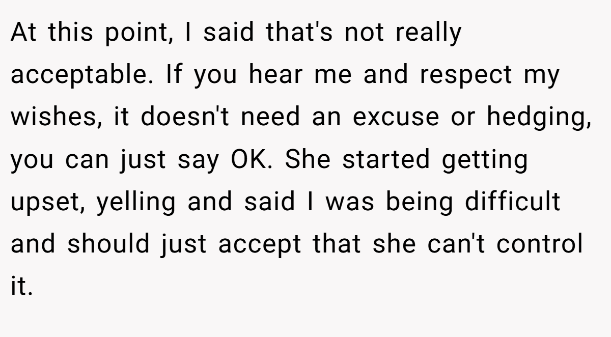 At this point, I said that's not really acceptable. If you hear me and respect my wishes, it doesn't need an excuse or hedging, you can just say OK. She started getting upset, yelling and said I was being difficult and should just accept that she can't control it.