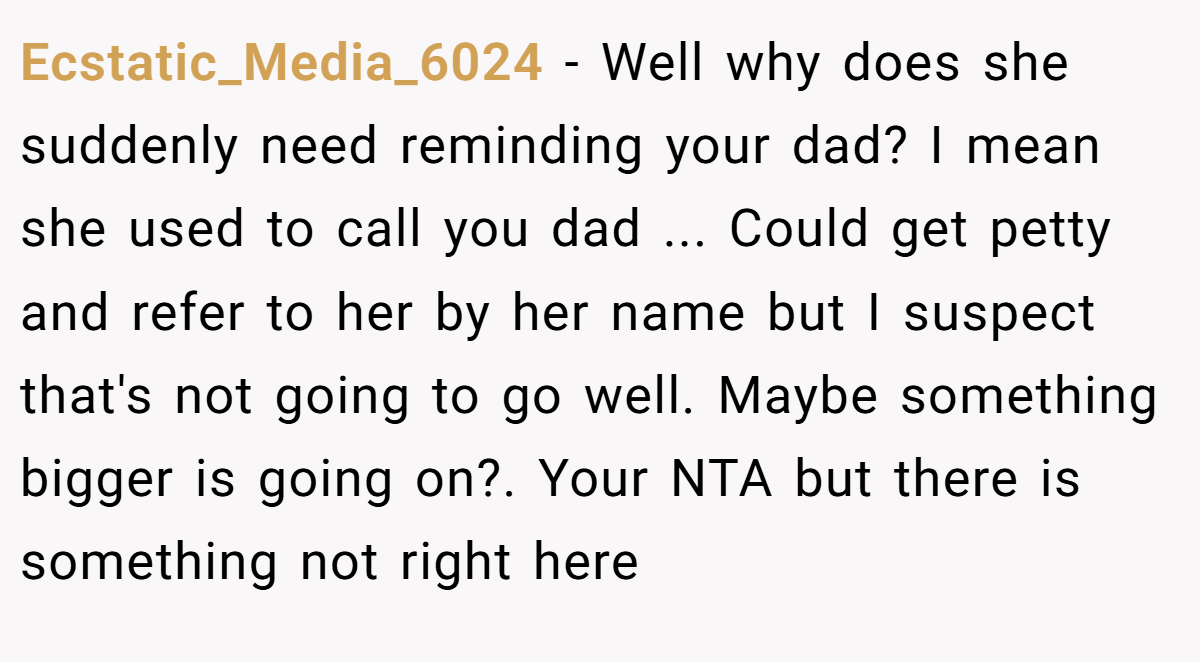 Ecstatic_Media_6024 − Well why does she suddenly need reminding your dad? I mean she used to call you dad ... Could get petty and refer to her by her name but I suspect that's not going to go well. Maybe something bigger is going on?. Your NTA but there is something not right here