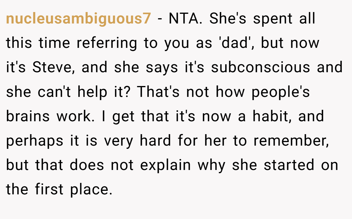 nucleusambiguous7 − NTA. She's spent all this time referring to you as 'dad', but now it's Steve, and she says it's subconscious and she can't help it? That's not how people's brains work. I get that it's now a habit, and perhaps it is very hard for her to remember, but that does not explain why she started on the first place.