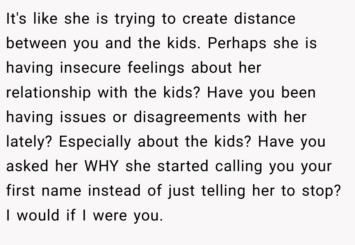 It's like she is trying to create distance between you and the kids. Perhaps she is having insecure feelings about her relationship with the kids? Have you been having issues or disagreements with her lately? Especially about the kids? Have you asked her WHY she started calling you your first name instead of just telling her to stop? I would if I were you.
