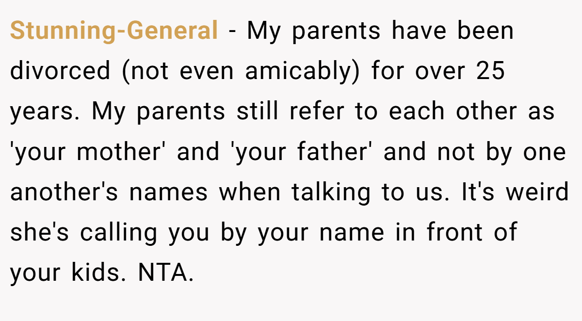 Stunning-General − My parents have been divorced (not even amicably) for over 25 years. My parents still refer to each other as 'your mother' and 'your father' and not by one another's names when talking to us. It's weird she's calling you by your name in front of your kids. NTA.