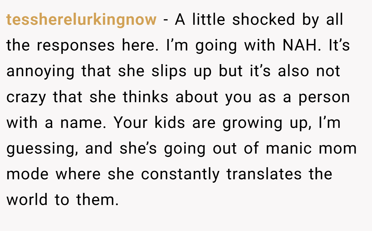 tessherelurkingnow − A little shocked by all the responses here. I’m going with NAH. It’s annoying that she slips up but it’s also not crazy that she thinks about you as a person with a name. Your kids are growing up, I’m guessing, and she’s going out of manic mom mode where she constantly translates the world to them.