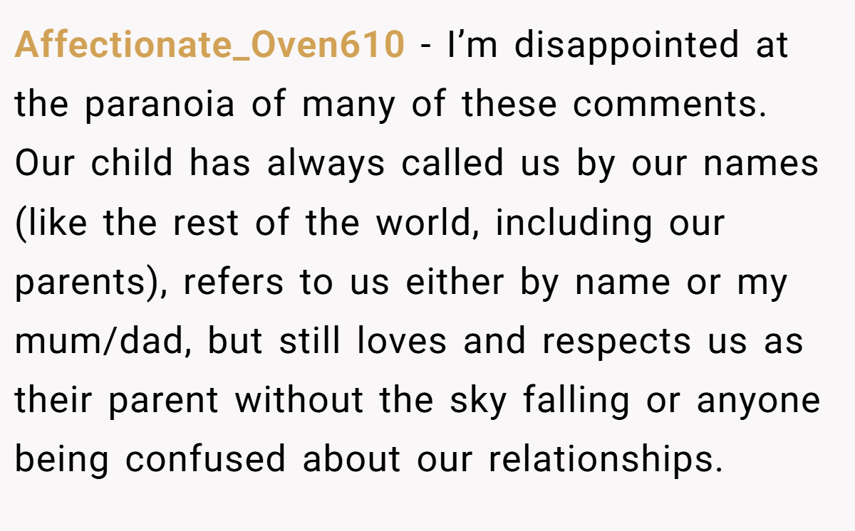 Affectionate_Oven610 − I’m disappointed at the paranoia of many of these comments. Our child has always called us by our names (like the rest of the world, including our parents), refers to us either by name or my mum/dad, but still loves and respects us as their parent without the sky falling or anyone being confused about our relationships.