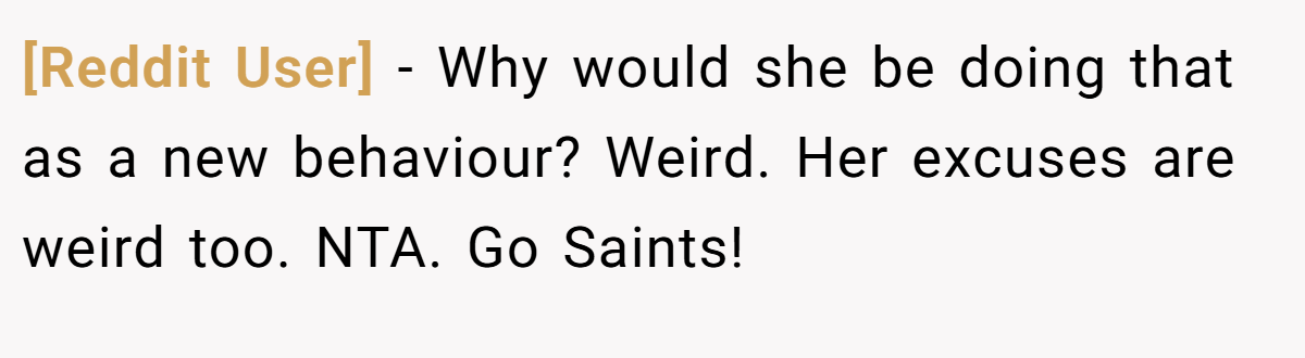 [Reddit User] − Why would she be doing that as a new behaviour? Weird. Her excuses are weird too. NTA. Go Saints!