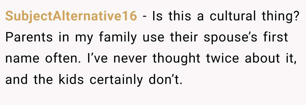 SubjectAlternative16 − Is this a cultural thing? Parents in my family use their spouse’s first name often. I’ve never thought twice about it, and the kids certainly don’t.