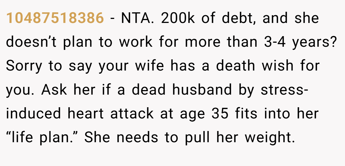 10487518386 − NTA. 200k of debt, and she doesn’t plan to work for more than 3-4 years? Sorry to say your wife has a death wish for you. Ask her if a dead husband by stress-induced heart attack at age 35 fits into her “life plan.” She needs to pull her weight.
