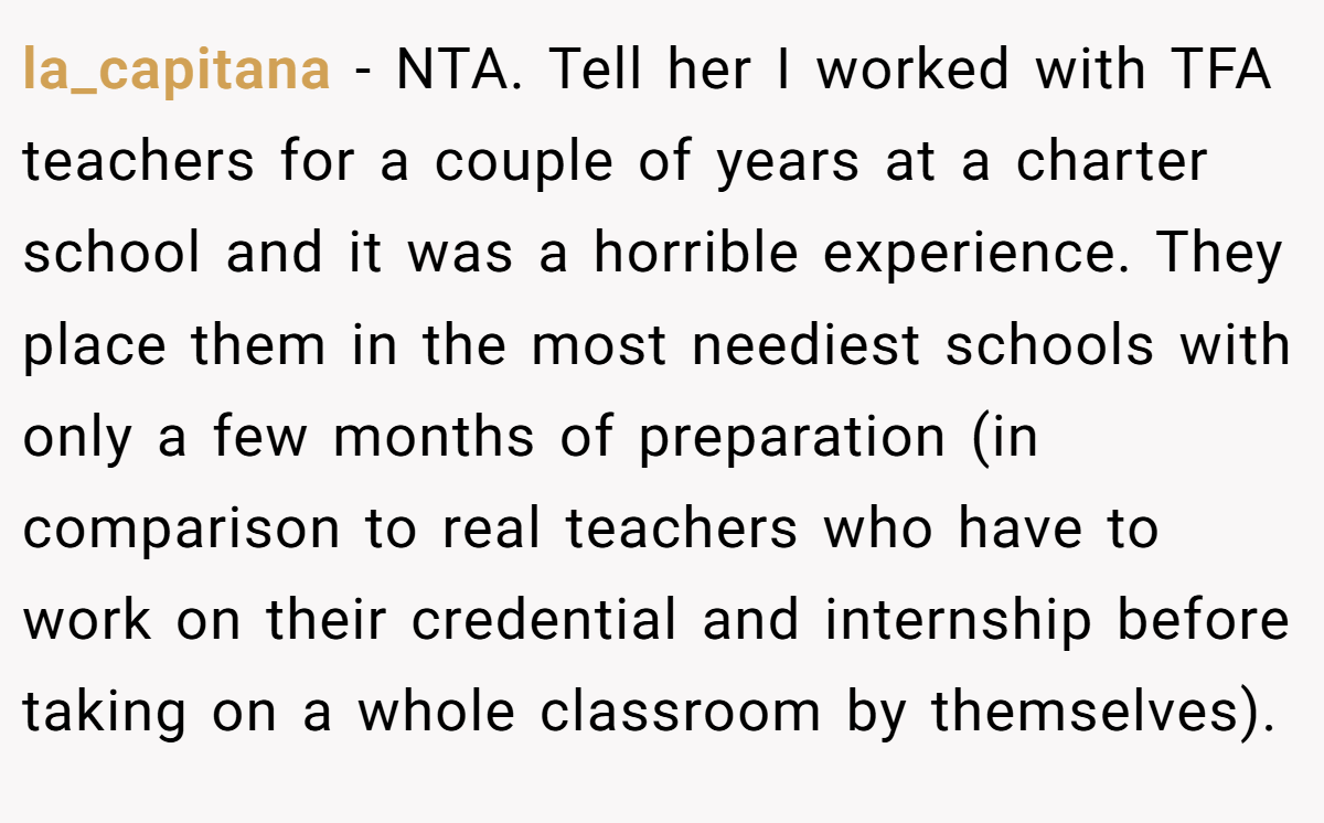 la_capitana − NTA. Tell her I worked with TFA teachers for a couple of years at a charter school and it was a horrible experience. They place them in the most neediest schools with only a few months of preparation (in comparison to real teachers who have to work on their credential and internship before taking on a whole classroom by themselves).