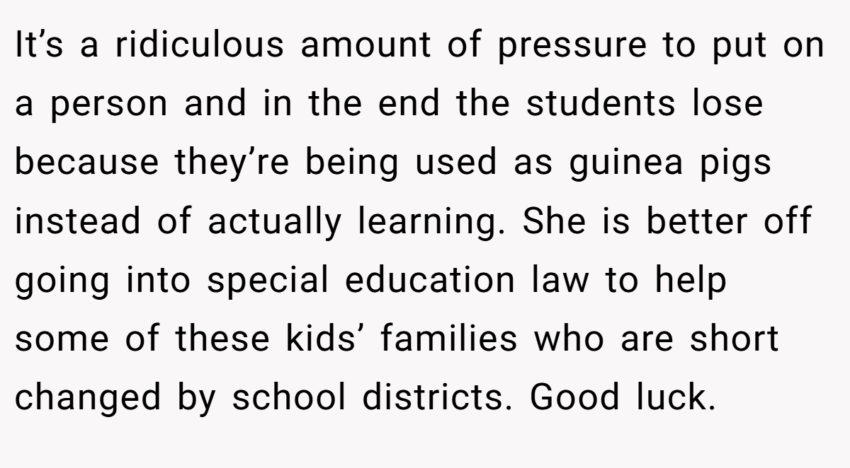 It’s a ridiculous amount of pressure to put on a person and in the end the students lose because they’re being used as guinea pigs instead of actually learning. She is better off going into special education law to help some of these kids’ families who are short changed by school districts. Good luck.