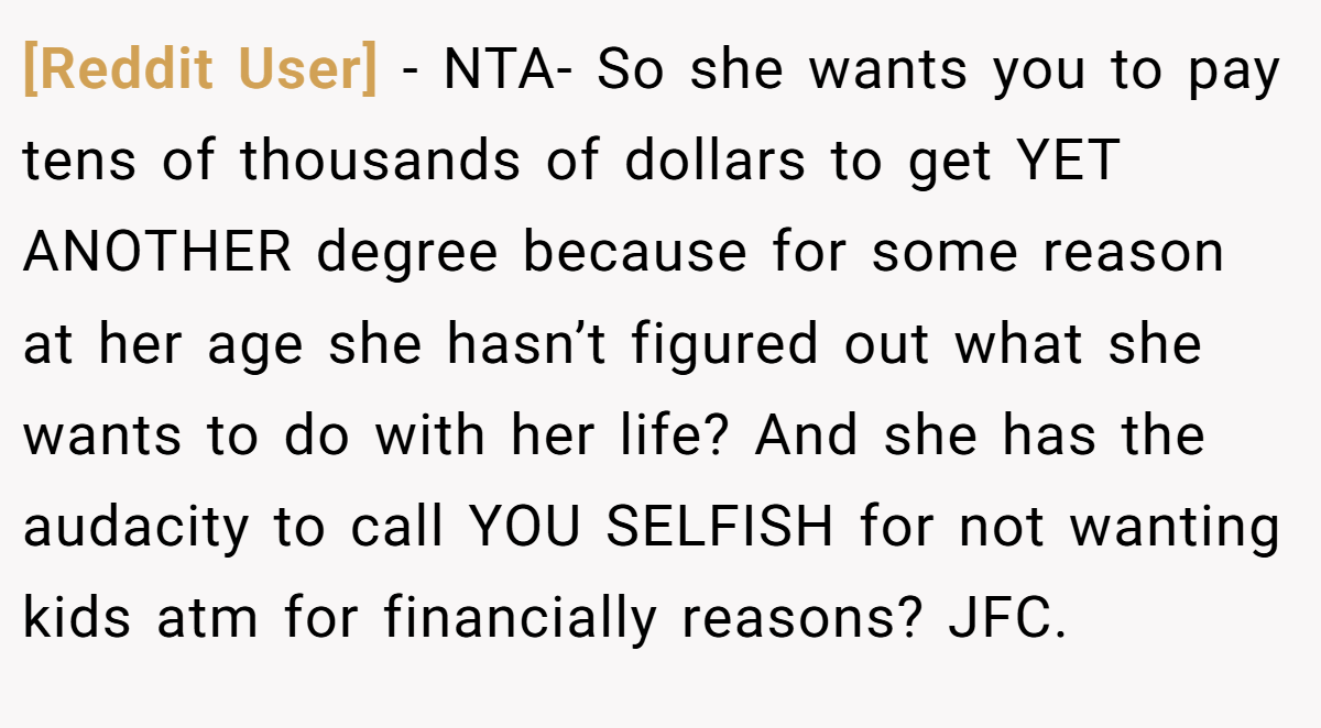 [Reddit User] − NTA- So she wants you to pay tens of thousands of dollars to get YET ANOTHER degree because for some reason at her age she hasn’t figured out what she wants to do with her life? And she has the audacity to call YOU SELFISH for not wanting kids atm for financially reasons? JFC.